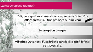Qu’est-ce qu’une rupture ? 
Fait, pour quelque chose, de se rompre, sous l'effet d'un 
effort excessif ou trop prolongé ou d'un choc 
Interruption brusque 
Militaire : Ouverture d'une brèche dans le dispositif défensif 
de l'adversaire. 
 
