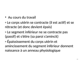 10
• Au cours du travail
◦ Le corps utérin se contracte (il est actif) et se
rétracte (et donc devient épais)
◦ Le segment inférieur ne se contracte pas
(passif) et s’étire (sa paroi s’amincit)
◦ Épaississement du corps utérin et
amincissement du segment inférieur donnent
naissance à un anneau physiologique
 