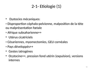 12
2-1- Etiologie (1)
• Dystocies mécaniques:
◦ Disproportion céphalo-pelvienne, malposition de la tête
ou malprésentation fœtale
◦ Afrique subsaharienne++
• Utérus cicatriciels
◦ Césariennes, myomectomies, GEU cornéales
◦ Pays développés++
• Gestes iatrogènes
• Ocytocine++, pression fond utérin (expulsion), versions
internes
 