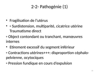 14
2-2- Pathogénie (1)
• Fragilisation de l’utérus
• ◦ Surdistension, multiparité, cicatrice utérine
Traumatisme direct
◦ Object contondant ou tranchant, manœuvres
internes
• Etirement excessif du segment inférieur
◦ Contractions utérines+++: disproportion céphalo-
pelvienne, ocytociques
◦ Pression fundique en cours d’expulsion
 