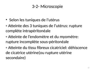 17
3-2- Microscopie
• Selon les tuniques de l’utérus
◦ Atteinte des 3 tuniques de l’utérus: rupture
complète intrapéritonéale
◦ Atteinte de l’endomètre et du myomètre:
rupture incomplète sous-péritonéale
◦ Atteinte du tissu fibreux cicatriciel: déhiscence
de cicatrice utérine(ou rupture utérine
secondaire)
 