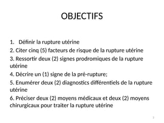2
OBJECTIFS
1. Définir la rupture utérine
2. Citer cinq (5) facteurs de risque de la rupture utérine
3. Ressortir deux (2) signes prodromiques de la rupture
utérine
4. Décrire un (1) signe de la pré-rupture;
5. Enumérer deux (2) diagnostics différentiels de la rupture
utérine
6. Préciser deux (2) moyens médicaux et deux (2) moyens
chirurgicaux pour traiter la rupture utérine
 