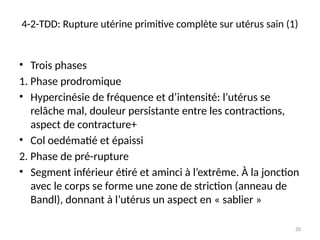 20
4-2-TDD: Rupture utérine primitive complète sur utérus sain (1)
• Trois phases
1. Phase prodromique
• Hypercinésie de fréquence et d’intensité: l’utérus se
relâche mal, douleur persistante entre les contractions,
aspect de contracture+
• Col oedématié et épaissi
2. Phase de pré-rupture
• Segment inférieur étiré et aminci à l’extrême. À la jonction
avec le corps se forme une zone de striction (anneau de
Bandl), donnant à l’utérus un aspect en « sablier »
 