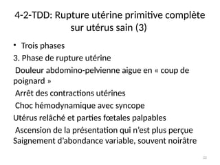 22
4-2-TDD: Rupture utérine primitive complète
sur utérus sain (3)
• Trois phases
3. Phase de rupture utérine
Douleur abdomino-pelvienne aigue en « coup de
poignard »
Arrêt des contractions utérines
Choc hémodynamique avec syncope
Utérus relâché et parties fœtales palpables
Ascension de la présentation qui n’est plus perçue
Saignement d’abondance variable, souvent noirâtre
 