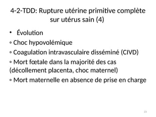 23
4-2-TDD: Rupture utérine primitive complète
sur utérus sain (4)
• Évolution
◦ Choc hypovolémique
◦ Coagulation intravasculaire disséminé (CIVD)
◦ Mort fœtale dans la majorité des cas
(décollement placenta, choc maternel)
◦ Mort maternelle en absence de prise en charge
 