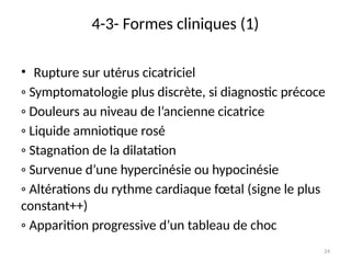24
4-3- Formes cliniques (1)
• Rupture sur utérus cicatriciel
◦ Symptomatologie plus discrète, si diagnostic précoce
◦ Douleurs au niveau de l’ancienne cicatrice
◦ Liquide amniotique rosé
◦ Stagnation de la dilatation
◦ Survenue d’une hypercinésie ou hypocinésie
◦ Altérations du rythme cardiaque fœtal (signe le plus
constant++)
◦ Apparition progressive d’un tableau de choc
 