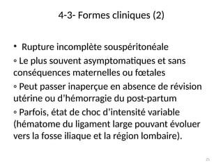 25
4-3- Formes cliniques (2)
• Rupture incomplète souspéritonéale
◦ Le plus souvent asymptomatiques et sans
conséquences maternelles ou fœtales
◦ Peut passer inaperçue en absence de révision
utérine ou d’hémorragie du post-partum
◦ Parfois, état de choc d’intensité variable
(hématome du ligament large pouvant évoluer
vers la fosse iliaque et la région lombaire).
 