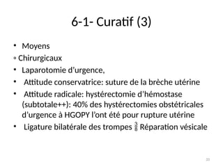 33
6-1- Curatif (3)
• Moyens
◦ Chirurgicaux
• Laparotomie d’urgence,
• Attitude conservatrice: suture de la brèche utérine
• Attitude radicale: hystérectomie d’hémostase
(subtotale++): 40% des hystérectomies obstétricales
d’urgence à HGOPY l’ont été pour rupture utérine
• Ligature bilatérale des trompes Réparation vésicale

 