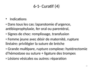 34
6-1- Curatif (4)
• Indications
◦ Dans tous les cas: laparotomie d’urgence,
antibioprophylaxie, fer oral ou parentéral,
◦ Signes de choc: remplissage, transfusion
◦ Femme jeune avec désir de maternité, rupture
linéaire: privilégier la suture de brèche
◦ Grande multipare, rupture complexe: hystérectomie
d’hémostase ou suture + ligature des trompes
◦ Lésions vésicales ou autres: réparation
 