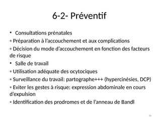 36
6-2- Préventif
• Consultations prénatales
◦ Préparation à l’accouchement et aux complications
◦ Décision du mode d’accouchement en fonction des facteurs
de risque
• Salle de travail
◦ Utilisation adéquate des ocytociques
◦ Surveillance du travail: partographe+++ (hypercinésies, DCP)
◦ Eviter les gestes à risque: expression abdominale en cours
d’expulsion
◦ Identification des prodromes et de l’anneau de Bandl
 