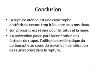 37
Conclusion
• La rupture utérine est une catastrophe
obstétricale encore trop fréquente sous nos cieux.
• Son pronostic est sévère pour le fœtus et la mère.
• La prévention passe par l’identification des
facteurs de risque, l’utilisation systématique du
partographe au cours du travail et l’identification
des signes précédant la rupture.
 