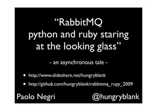 “RabbitMQ
     python and ruby staring
       at the looking glass”
               - an asynchronous tale -

 •   http://www.slideshare.net/hungryblank
 •   http://github.com/hungryblank/rabbitmq_rupy_2009

Paolo Negri                        @hungryblank
 