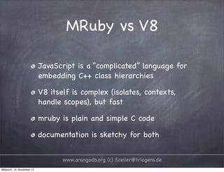 MRuby vs V8 JavaScript is a “complicated” language for embedding C++ class hierarchies V8 itself is complex (isolates, contexts, handle scopes), but fast mruby is plain and simple C code documentation is sketchy for both www.arangodb.org (c) f.celler@triagens.de Mittwoch, 14. November 12 