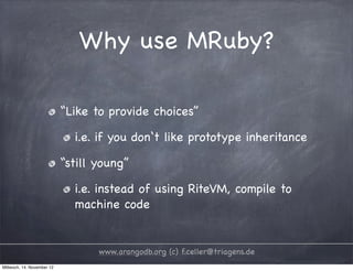 Why use MRuby? “Like to provide choices” i.e. if you don‘t like prototype inheritance “still young” i.e. instead of using RiteVM, compile to machine code www.arangodb.org (c) f.celler@triagens.de Mittwoch, 14. November 12 