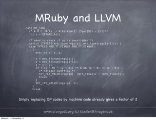 MRuby and LLVM CASE(OP_SUB) { /* A B C R(A) := R(A)-R(A+1) (Syms[B]=:-,C=1)*/ int a = GETARG_A(i); /* need to check if op is overridden */ switch (TYPES2(mrb_type(regs[a]),mrb_type(regs[a+1]))) { case TYPES2(MRB_TT_FIXNUM,MRB_TT_FIXNUM): { mrb_int x, y, z; x = mrb_fixnum(regs[a]); y = mrb_fixnum(regs[a+1]); z = x - y; if (((x < 0) ^ (y < 0)) == 0 && (x < 0) != (z < 0)) { /* integer overflow */ SET_FLT_VALUE(regs[a], (mrb_float)x - (mrb_float)y); break; } SET_INT_VALUE(regs[a], z); } break; Simply replacing OP codes by machine code already gives a factor of 2 www.arangodb.org (c) f.celler@triagens.de Mittwoch, 14. November 12 