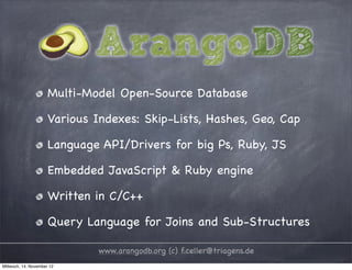 Multi-Model Open-Source Database Various Indexes: Skip-Lists, Hashes, Geo, Cap Language API/Drivers for big Ps, Ruby, JS Embedded JavaScript & Ruby engine Written in C/C++ Query Language for Joins and Sub-Structures www.arangodb.org (c) f.celler@triagens.de Mittwoch, 14. November 12 