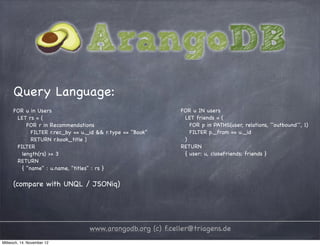 Query Language: FOR u in Users FOR u IN users LET rs = ( LET friends = ( FOR r in Recommendations FOR p in PATHS(user, relations, ``outbound´´, 1) FILTER r.rec_by == u._id && r.type == "Book" FILTER p._from == u._id RETURN r.book_title ) ) FILTER RETURN length(rs) >= 3 { user: u, closeFriends: friends } RETURN { "name" : u.name, "titles" : rs } (compare with UNQL / JSONiq) www.arangodb.org (c) f.celler@triagens.de Mittwoch, 14. November 12 