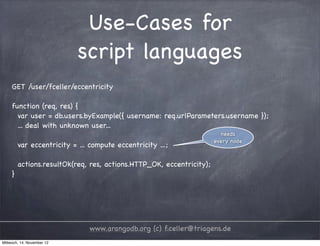 Use-Cases for script languages GET /user/fceller/eccentricity function (req, res) { var user = db.users.byExample({ username: req.urlParameters.username }); ... deal with unknown user... needs every node var eccentricity = ... compute eccentricity ...; actions.resultOk(req, res, actions.HTTP_OK, eccentricity); } www.arangodb.org (c) f.celler@triagens.de Mittwoch, 14. November 12 