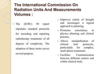 The International Commission On
Radiation Units And Measurements
Volumes :
 The (ICRU) 50 report
stipulates standard protocols
for recording and reporting
radiotherapy treatments of all
degrees of complexity. The
adoption of these terms serves
several purpose.
 Improves clarity of thought
and encourages a logical
approach to planning.
 Promotes consistency in
physics planning and clinical
practice.
 Allows standardisation of
clinical trial protocols,
particularly for complex,
multi-phase treatments.
 Facilities Communication
between different centres and
within clinical trials.
 