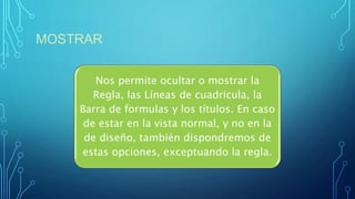 MOSTRAR
Nos permite ocultar o mostrar la
Regla, las Líneas de cuadricula, la
Barra de formulas y los títulos. En caso
de estar en la vista normal, y no en la
de diseño, también dispondremos de
estas opciones, exceptuando la regla.
 