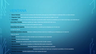 VENTANA
• Nueva Ventana abre una nueva ventana del documento para que se pueda trabajar en distintos sitios al mismo tiempo
• Organizar Todo Apila todas las ventanas abiertas para que se pueda ver todas a la vez
• Inmovilizar Congela una parte de la hoja para mantenerla visible mientras se desplaza por el resto de la hoja y se subdivide en:
-inmovilizar Paneles Mantiene visibles las hojas y columnas mientras del resto de la
hoja de calculo se desplaza (a partir de la selección actual)
-inmovilizar fila superior Mantiene la fila superior a medida que se desplaza por el resto de
la hoja de calculo
-inmovilizar primera columna Mantiene visible la primera columna a medida que se desplaza por el resto de
Hoja de calculo
• Dividir Divide la ventana en varios paneles que se desplazan por separado
• Ocultar Oculta la ventana actual
• Mostrar Muestra las ventanas ocultas mediante la función Ocultar ventana
• Ver en paralelo nos ayuda a visualizar en diferentes libros para compararlos
• Desplazamiento sincrónico Permite desplazar juntos 2 documentos en paralelo
• Restablecer la posición de la ventana compara en paralelo de modo que compartan la pantalla en forma equitativa
• Cambiar Ventanas Cambia rápidamente a otra ventana de excel
 