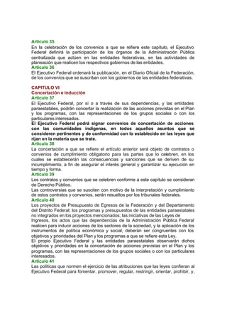 Artículo 35
En la celebración de los convenios a que se refiere este capítulo, el Ejecutivo
Federal definirá la participación de los órganos de la Administración Pública
centralizada que actúen en las entidades federativas, en las actividades de
planeación que realicen los respectivos gobiernos de las entidades.
Artículo 36
El Ejecutivo Federal ordenará la publicación, en el Diario Oficial de la Federación,
de los convenios que se suscriban con los gobiernos de las entidades federativas.
CAPITULO VI
Concertación e inducción
Artículo 37
El Ejecutivo Federal, por sí o a través de sus dependencias, y las entidades
paraestatales, podrán concertar la realización de las acciones previstas en el Plan
y los programas, con las representaciones de los grupos sociales o con los
particulares interesados.
El Ejecutivo Federal podrá signar convenios de concertación de acciones
con las comunidades indígenas, en todos aquellos asuntos que se
consideren pertinentes y de conformidad con lo establecido en las leyes que
rijan en la materia que se trate.
Artículo 38
La concertación a que se refiere el artículo anterior será objeto de contratos o
convenios de cumplimiento obligatorio para las partes que lo celebren, en los
cuales se establecerán las consecuencias y sanciones que se deriven de su
incumplimiento, a fin de asegurar el interés general y garantizar su ejecución en
tiempo y forma.
Artículo 39
Los contratos y convenios que se celebren conforme a este capítulo se consideran
de Derecho Público.
Las controversias que se susciten con motivo de la interpretación y cumplimiento
de estos contratos y convenios, serán resueltos por los tribunales federales.
Artículo 40
Los proyectos de Presupuesto de Egresos de la Federación y del Departamento
del Distrito Federal; los programas y presupuestos de las entidades paraestatales
no integrados en los proyectos mencionados; las iniciativas de las Leyes de
Ingresos, los actos que las dependencias de la Administración Pública Federal
realicen para inducir acciones de los sectores de la sociedad, y la aplicación de los
instrumentos de política económica y social, deberán ser congruentes con los
objetivos y prioridades del Plan y los programas a que se refiere esta Ley.
El propio Ejecutivo Federal y las entidades paraestatales observarán dichos
objetivos y prioridades en la concertación de acciones previstas en el Plan y los
programas, con las representaciones de los grupos sociales o con los particulares
interesados.
Artículo 41
Las políticas que normen el ejercicio de las atribuciones que las leyes confieran al
Ejecutivo Federal para fomentar, promover, regular, restringir, orientar, prohibir, y,
 