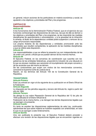 en general, inducir acciones de los particulares en materia económica y social, se
ajustarán a los objetivos y prioridades del Plan y los programas.
CAPITULO VII
Responsabilidades
Artículo 42
A los funcionarios de la Administración Pública Federal, que en el ejercicio de sus
funciones contravengan las disposiciones de esta Ley, las que de ella se deriven a
los objetivos y prioridades del Plan y los programas, se les impondrán las medidas
disciplinarias de apercibimiento o amonestación, y si la gravedad de la infracción
lo amerita, el titular de la dependencia o entidad podrá suspender o remover de su
cargo al funcionario responsable.
Los propios titulares de las dependencias y entidades promoverán ante las
autoridades que resulten competentes, la aplicación de las medidas disciplinarias
a que se refiere esta disposición.
Artículo 43
Las responsabilidades a que se refiere la presente Ley son independientes de las
de orden civil, penal u oficial que se puedan derivar de los mismos hechos.
Artículo 44
El Ejecutivo Federal, en los convenios de coordinación que suscriba con los
gobiernos de las entidades federativas, propondrá la inclusión de una cláusula en
la que se prevean medidas que sancionen el incumplimiento del propio convenio y
de los acuerdos que del mismo se deriven.
De las controversias que surjan con motivo de los mencionados convenios,
conocerá la Suprema Corte de Justicia de la
Nación, en los términos del Artículo 105 de la Constitución General de la
República.
TRANSITORIOS
Artículo Primero
Esta Ley entrará en vigor al día siguiente de su publicación en el Diario Oficial de
la Federación.
Artículo Segundo
Lo dispuesto por los párrafos segundo y tercero del Artículo 6o. regirá a partir del
año de 1984.
Artículo Tercero
Se abroga la Ley sobre Planeación General de la República del 12 de julio de
1930 publicada en el Diario Oficial de la
Federación de la misma fecha, y se derogan las demás disposiciones legales que
se opongan a la presente.
Artículo Cuarto
En tanto se expiden las disposiciones reglamentarias de esta Ley, continuarán
aplicándose las que sobre materia se hubieren expedido con anterioridad, en todo
lo que no se opongan a este Ordenamiento.
Artículo Quinto
Una vez publicada la presente Ley, el Ejecutivo Federal deberá proceder a
efectuar una revisión de las disposiciones legales que se encuentren vigentes en
 