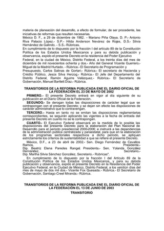 materia de planeación del desarrollo, a efecto de formular, de ser procedente, las
iniciativas de reformas que resulten necesarias.
México D. F., a 29 de diciembre de 1982. - Mariano Piña Olaya, D. P.- Antonio
Riva Palacio López.- S.P.- Hilda Anderson Nevárez de Rojas, D.S.- Silvia
Hernández de Galindo. - S.S.- Rúbricas.
En cumplimiento de lo dispuesto por la fracción I del artículo 89 de la Constitución
Política de los Estados Unidos Mexicanos y para su debida publicación y
observancia, expido el presente Decreto enla residencia del Poder Ejecutivo
Federal, en la ciudad de México, Distrito Federal, a los treinta días del mes de
diciembre de mil novecientos ochenta y dos.- Año del General Vicente Guerrero.-
Miguel de la Madrid Hurtado. - Rúbrica.- El Secretario de Programación y
Presupuesto, Carlos Salinas de Gortari.- Rúbrica.- El secretario de Hacienda y
Crédito Público, Jesús Silva Herzog.- Rúbrica.- El Jefe del Departamento del
Distrito Federal, Ramón Aguirre Velázquez.- Rúbrica.- El Secretario de
Gobernación, Manuel Bartlett Díaz.- Rúbrica.
TRANSITORIOS DE LA REFORMA PUBLICADA ENE EL DAIRIO OFICIAL DE
LA FEDERACIÓN EL 23 DE MAYO DE 2002
PRIMERO.- El presente Decreto entrará en vigor al día siguiente de su
publicación en el Diario Oficial de la Federación.
SEGUNDO.- Se derogan todas las disposiciones de carácter legal que se
contrapongan con el presente Decreto; y se dejan sin efecto las disposiciones de
carácter administrativo que lo contravengan.
TERCERO.- Hasta en tanto no se emitan las disposiciones reglamentarias
correspondientes, se seguirán aplicando las vigentes a la fecha de entrada del
presente Decreto en cuanto no se le contrapongan.
CUARTO.- El Ejecutivo Federal observará en la medida de lo posible las
disposiciones del presente Decreto para la elaboración del Plan Nacional de
Desarrollo para el periodo presidencial 2000-2006; e instruirá a las dependencias
de la administración pública centralizada y paraestatal, para que en la elaboración
de los programas sectoriales respectivos a dicho periodo, se apliquen
estrictamente los criterios de sustentabilidad a que se refiere el presente Decreto.
México, D.F., a 23 de abril de 2002.- Sen. Diego Fernández de Cevallos
Ramos, Presidente.-
Dip. Beatriz Elena Paredes Rangel, Presidenta.- Sen. Yolanda González
Hernández, Secretario.-
Dip. Martha Silvia Sánchez González, Secretario.- Rúbricas".
En cumplimiento de lo dispuesto por la fracción I del Artículo 89 de la
Constitución Política de los Estados Unidos Mexicanos, y para su debida
publicación y observancia, expido el presente Decreto en la Residencia del Poder
Ejecutivo Federal, en la Ciudad de México, Distrito Federal, a los veintiún días del
mes de mayo de dos mil dos.- Vicente Fox Quesada.- Rúbrica.- El Secretario de
Gobernación, Santiago Creel Miranda.- Rúbrica.
TRANSITORIOS DE LA REFORMA PUBLICADA ENE EL DIARIO OFICIAL DE
LA FEDERACIÓN EL 13 DE JUNIO DE 2003
TRANSITORIO
 