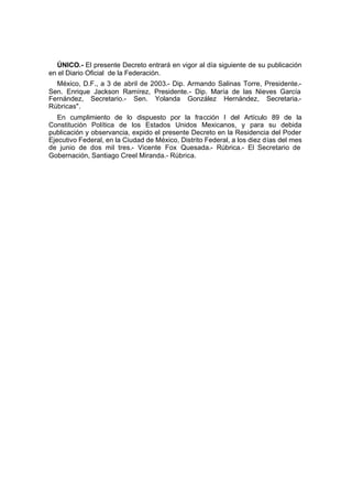 ÚNICO.- El presente Decreto entrará en vigor al día siguiente de su publicación
en el Diario Oficial de la Federación.
México, D.F., a 3 de abril de 2003.- Dip. Armando Salinas Torre, Presidente.-
Sen. Enrique Jackson Ramírez, Presidente.- Dip. María de las Nieves García
Fernández, Secretario.- Sen. Yolanda González Hernández, Secretaria.-
Rúbricas".
En cumplimiento de lo dispuesto por la fracción I del Artículo 89 de la
Constitución Política de los Estados Unidos Mexicanos, y para su debida
publicación y observancia, expido el presente Decreto en la Residencia del Poder
Ejecutivo Federal, en la Ciudad de México, Distrito Federal, a los diez días del mes
de junio de dos mil tres.- Vicente Fox Quesada.- Rúbrica.- El Secretario de
Gobernación, Santiago Creel Miranda.- Rúbrica.
 