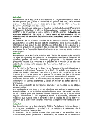 Artículo 6
El Presidente de la República, al informar ante el Congreso de la Unión sobre el
estado general que guarda la administración pública del país, hará mención
expresa de las decisiones adoptadas para la ejecución del Plan Nacional de
Desarrollo y los Programas Sectoriales.
En el mes de marzo de cada año, el Ejecutivo remitirá a la Comisión Permanente
del Congreso de la Unión el informe de las acciones y resultados de la ejecución
del Plan y los programas a que se refiere el párrafo anterior, incluyendo un
apartado especifico con todo lo concerniente al cumplimiento de las
disposiciones del artículo 2 Constitucional en materia de derechos y cultura
indígena.
El contenido de las Cuentas anuales de la Hacienda Pública Federal y del
Departamento del Distrito Federal deberá relacionarse, en lo conducente, con la
información a que aluden los dos párrafos que anteceden, a fin de permitir a la
Cámara de Diputados el análisis de las cuentas, con relación a los objetivos y
prioridades de la Planeación Nacional referentes a las materias objeto de dichos
documentos.
Artículo 7
El Presidente de la República, al enviar a la Cámara de Diputados las iniciativas
de leyes de Ingresos y los proyectos de Presupuesto de Egresos, informará del
contenido general de dichas iniciativas y proyectos y su relación con los
programas anuales que, conforme a lo previsto en el Artículo 27 de esta ley,
deberán elaborarse para la ejecución del Plan Nacional de Desarrollo.
Artículo 8
Los Secretarios de Estado y los Jefes de los Departamentos Administrativos, al
dar cuenta anualmente al Congreso de la Unión del estado que guardan sus
respectivos ramos, informarán del avance y grado de cumplimiento de los
objetivos y prioridades fijados en la planeación nacional que, por razón de su
competencia, les correspondan y de los resultados de las acciones previstas.
Informarán también sobre el desarrollo y los resultados de la aplicación de los
instrumentos de política económica y social, en función de dichos objetivos y
prioridades.
En su caso, explicarán las desviaciones ocurridas y las medidas que se adopten
para corregirlas.
Los funcionarios a que alude el primer párrafo de este artículo y los Directores y
Administradores de las entidades paraestatales que sean citados por cualquiera
de las Cámaras para que informen cuando se discuta una ley o se estudie un
negocio concerniente a sus respectivos ramos o actividades, señalarán las
relaciones que hubiere entre el proyecto de Ley o negocio de que se trate y los
objetivos de la planeación nacional, relativos a la dependencia o entidades a su
cargo.
Artículo 9
Las dependencias de la Administración Pública Centralizada deberán planear y
conducir sus actividades con sujeción a los objetivos y prioridades de la
planeación nacional de desarrollo.
Lo dispuesto en el párrafo anterior será aplicable a las entidades de la
administración pública paraestatal. A este efecto, los titulares de las Secretarías
 