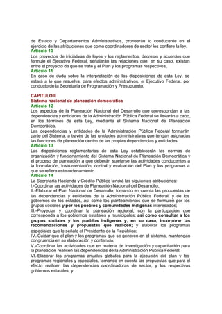 de Estado y Departamentos Administrativos, proveerán lo conducente en el
ejercicio de las atribuciones que como coordinadores de sector les confiere la ley.
Artículo 10
Los proyectos de iniciativas de leyes y los reglamentos, decretos y acuerdos que
formule el Ejecutivo Federal, señalarán las relaciones que, en su caso, existan
entre el proyecto de que se trate y el Plan y los programas respectivos.
Artículo 11
En caso de duda sobre la interpretación de las disposiciones de esta Ley, se
estará a lo que resuelva, para efectos administrativos, el Ejecutivo Federal, por
conducto de la Secretaría de Programación y Presupuesto.
CAPITULO II
Sistema nacional de planeación democrática
Artículo 12
Los aspectos de la Planeación Nacional del Desarrollo que correspondan a las
dependencias y entidades de la Administración Pública Federal se llevarán a cabo,
en los términos de esta Ley, mediante el Sistema Nacional de Planeación
Democrática.
Las dependencias y entidades de la Administración Pública Federal formarán
parte del Sistema, a través de las unidades administrativas que tengan asignadas
las funciones de planeación dentro de las propias dependencias y entidades.
Artículo 13
Las disposiciones reglamentarias de esta Ley establecerán las normas de
organización y funcionamiento del Sistema Nacional de Planeación Democrática y
el proceso de planeación a que deberán sujetarse las actividades conducentes a
la formulación, instrumentación, control y evaluación del Plan y los programas a
que se refiere este ordenamiento.
Artículo 14
La Secretaría Hacienda y Crédito Público tendrá las siguientes atribuciones:
I.-Coordinar las actividades de Planeación Nacional del Desarrollo;
II.-Elaborar el Plan Nacional de Desarrollo, tomando en cuenta las propuestas de
las dependencias y entidades de la Administración Pública Federal, y de los
gobiernos de los estados, así como los planteamientos que se formulen por los
grupos sociales y por los pueblos y comunidades indígenas interesados;
III.-Proyectar y coordinar la planeación regional, con la participación que
corresponda a los gobiernos estatales y municipales; así como consultar a los
grupos sociales y los pueblos indígenas y, en su caso, incorporar las
recomendaciones y propuestas que realicen; y elaborar los programas
especiales que le señale el Presidente de la República;
IV.-Cuidar que el plan y los programas que se generen en el sistema, mantengan
congruencia en su elaboración y contenido;
V.-Coordinar las actividades que en materia de investigación y capacitación para
la planeación realicen las dependencias de la Administración Pública Federal;
VI.-Elaborar los programas anuales globales para la ejecución del plan y los
programas regionales y especiales, tomando en cuenta las propuestas que para el
efecto realicen las dependencias coordinadoras de sector, y los respectivos
gobiernos estatales; y
 