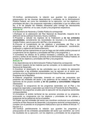 VII.-Verificar, periódicamente, la relación que guarden los programas y
presupuestos de las diversas dependencias y entidades de la Administración
Pública Federal, así como los resultados de su ejecución, con los objetivos y
prioridades del plan y los programas regionales y especiales a que se refiere esta
ley, a fin de adoptar las medidas necesarias para corregir las desviaciones
detectadas y reformar, en su caso, el plan y los programas respectivos.
Artículo 15
A la Secretaría de Hacienda y Crédito Público le corresponde:
I.-Participar en la elaboración del Plan Nacional de Desarrollo, respecto de la
definición de las políticas financiera, fiscal y crediticia;
II.-Proyectar y calcular los ingresos de la Federación y de las entidades
paraestatales, considerando las necesidades de recursos y la utilización del
Crédito Público, para la ejecución del Plan y los programas;
III.-Procurar el cumplimiento de los objetivos y prioridades del Plan y los
programas, en el ejercicio de sus atribuciones de planeación, coordinación,
evaluación y vigilancia del Sistema Bancario.
IV.-Verificar que las operaciones en que se haga uso del crédito público prevean el
cumplimiento de los objetivos y prioridades del Plan y los programas; y
V.-Considerar los efectos de la política monetaria y crediticia, así como de los
precios y tarifas de los bienes y servicios de la Administración Pública Federal, en
el logro de los objetivos y prioridades del Plan y los programas.
Artículo 16
A las dependencias de la Administración Pública Federal les corresponde:
I.-Intervenir respecto de las materias que les competan, en la elaboración del Plan
Nacional de Desarrollo;
II.-Coordinar el desempeño de las actividades que en materia de planeación
correspondan a las entidades paraestatales que se agrupen en el sector que,
conforme a la Ley Orgánica de la Administración Pública Federal, determine el
Presidente de la República;
III.-Elaborar programas sectoriales, tomando en cuenta las propuestas que
presenten las entidades del sector y los gobiernos de los estados, así como las
opiniones de los grupos sociales y de los pueblos y comunidades indígenas
interesados;
IV.-Asegurar la congruencia de los programas sectoriales con el Plan y los
programas regionales y especiales que determine el Presidente de la República;
V.-Elaborar los programas anuales para la ejecución de los programas sectoriales
correspondientes;
VI.-Considerar el ámbito territorial de las acciones previstas en su programa,
procurando su congruencia con los objetivos y prioridades de los planes y
programas de los gobiernos de los el estados;
VII.-Vigilar que las entidades del sector que coordinen conduzcan sus actividades
conforme al Plan Nacional de Desarrollo y al programa sectorial correspondiente, y
cumplan con lo previsto en el programa institucional a que se refiere el Artículo 17,
fracción II; y
VIII.-Verificar periódicamente la relación que guarden los programas y
presupuestos de las entidades paraestatales del sector que coordinen, así como
los resultados de su ejecución, con los objetivos y prioridades de los programas
 