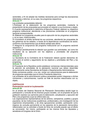sectoriales, a fin de adoptar las medidas necesarias para corregir las desviaciones
detectadas y reformar, en su caso, los programas respectivos.
Artículo 17
Las entidades paraestatales deberán:
I.-Participar en la elaboración de los programas sectoriales, mediante la
presentación de las propuestas que procedan en relación a sus funciones y objeto;
II.-Cuando expresamente lo determine el Ejecutivo Federal, elaborar su respectivo
programa institucional, atendiendo a las previsiones contenidas en el programa
sectorial correspondiente;
III.-Elaborar los programas anuales para la ejecución de los programas sectoriales
y, en su caso, institucionales;
IV.-Considerar el ámbito territorial de sus acciones, atendiendo las propuestas de
los gobiernos de los estados, a través de la dependencia coordinadora de sector,
conforme a los lineamientos que al efecto señale esta última;
V.-Asegurar la congruencia del programa institucional con el programa sectorial
respectivo; y
VI.-Verificar periódicamente la relación que guarden sus actividades, así como los
resultados de su ejecución con los objetivos y prioridades del programa
institucional.
Artículo 18
La Secretaría de la Contraloría de la Federación deberá aportar elementos de
juicio para el control y seguimiento de los objetivos y prioridades del Plan y los
programas.
Artículo 19
El Presidente de la República podrá establecer comisiones intersecretariales para
la atención de actividades de la planeación nacional que deban desarrollar
conjuntamente varias Secretarías de Estado o Departamentos Administrativos.
Estas comisiones podrán, a su vez, contar con subcomisiones para la elaboración
de programas especiales que el mismo Presidente determine.
Las entidades de la administración pública paraestatal podrán integrarse a dichas
comisiones y subcomisiones, cuando se trate de asuntos relacionados con su
objeto.
CAPITULO III
Participación social en la planeación
Artículo 20
En el ámbito del Sistema Nacional de Planeación Democrática tendrá lugar la
participación y consulta de los diversos grupos sociales, con el propósito de que la
población exprese sus opiniones para la elaboración, actualización y ejecución del
Plan y los programas a que se refiere esta Ley.
Las organizaciones representativas de los obreros, campesinos, pueblos y grupos
populares; de las instituciones académicas, profesionales y de investigación de los
organismos empresariales; y de otras agrupaciones sociales, participarán como
órganos de consulta permanente en los aspectos de la planeación democrática
relacionados con su actividad a través de foros de consulta popular que al efecto
se convocarán. Así mismo, participarán en los mismos foros los diputados y
senadores al Congreso de la Unión.
 