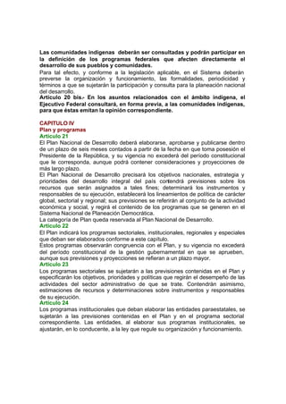 Las comunidades indígenas deberán ser consultadas y podrán participar en
la definición de los programas federales que afecten directamente el
desarrollo de sus pueblos y comunidades.
Para tal efecto, y conforme a la legislación aplicable, en el Sistema deberán
preverse la organización y funcionamiento, las formalidades, periodicidad y
términos a que se sujetarán la participación y consulta para la planeación nacional
del desarrollo.
Artículo 20 bis.- En los asuntos relacionados con el ámbito indígena, el
Ejecutivo Federal consultará, en forma previa, a las comunidades indígenas,
para que éstas emitan la opinión correspondiente.
CAPITULO IV
Plan y programas
Artículo 21
El Plan Nacional de Desarrollo deberá elaborarse, aprobarse y publicarse dentro
de un plazo de seis meses contados a partir de la fecha en que toma posesión el
Presidente de la República, y su vigencia no excederá del período constitucional
que le corresponda, aunque podrá contener consideraciones y proyecciones de
más largo plazo.
El Plan Nacional de Desarrollo precisará los objetivos nacionales, estrategia y
prioridades del desarrollo integral del país contendrá previsiones sobre los
recursos que serán asignados a tales fines; determinará los instrumentos y
responsables de su ejecución, establecerá los lineamientos de política de carácter
global, sectorial y regional; sus previsiones se referirán al conjunto de la actividad
económica y social, y regirá el contenido de los programas que se generen en el
Sistema Nacional de Planeación Democrática.
La categoría de Plan queda reservada al Plan Nacional de Desarrollo.
Artículo 22
El Plan indicará los programas sectoriales, institucionales, regionales y especiales
que deban ser elaborados conforme a este capítulo.
Estos programas observarán congruencia con el Plan, y su vigencia no excederá
del período constitucional de la gestión gubernamental en que se aprueben,
aunque sus previsiones y proyecciones se refieran a un plazo mayor.
Artículo 23
Los programas sectoriales se sujetarán a las previsiones contenidas en el Plan y
especificarán los objetivos, prioridades y políticas que regirán el desempeño de las
actividades del sector administrativo de que se trate. Contendrán asimismo,
estimaciones de recursos y determinaciones sobre instrumentos y responsables
de su ejecución.
Artículo 24
Los programas institucionales que deban elaborar las entidades paraestatales, se
sujetarán a las previsiones contenidas en el Plan y en el programa sectorial
correspondiente. Las entidades, al elaborar sus programas institucionales, se
ajustarán, en lo conducente, a la ley que regule su organización y funcionamiento.
 