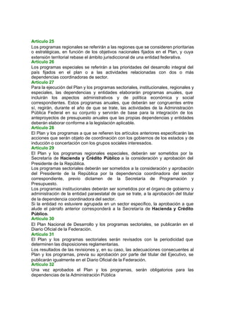 Artículo 25
Los programas regionales se referirán a las regiones que se consideren prioritarias
o estratégicas, en función de los objetivos nacionales fijados en el Plan, y cuya
extensión territorial rebase el ámbito jurisdiccional de una entidad federativa.
Artículo 26
Los programas especiales se referirán a las prioridades del desarrollo integral del
país fijados en el plan o a las actividades relacionadas con dos o más
dependencias coordinadoras de sector.
Artículo 27
Para la ejecución del Plan y los programas sectoriales, institucionales, regionales y
especiales, las dependencias y entidades elaborarán programas anuales, que
incluirán los aspectos administrativos y de política económica y social
correspondientes. Estos programas anuales, que deberán ser congruentes entre
sí, regirán, durante el año de que se trate, las actividades de la Administración
Pública Federal en su conjunto y servirán de base para la integración de los
anteproyectos de presupuesto anuales que las propias dependencias y entidades
deberán elaborar conforme a la legislación aplicable.
Artículo 28
El Plan y los programas a que se refieren los artículos anteriores especificarán las
acciones que serán objeto de coordinación con los gobiernos de los estados y de
inducción o concertación con los grupos sociales interesados.
Artículo 29
El Plan y los programas regionales especiales, deberán ser sometidos por la
Secretaría de Hacienda y Crédito Público a la consideración y aprobación del
Presidente de la República.
Los programas sectoriales deberán ser sometidos a la consideración y aprobación
del Presidente de la República por la dependencia coordinadora del sector
correspondiente, previo dictamen de la Secretaría de Programación y
Presupuesto.
Los programas institucionales deberán ser sometidos por el órgano de gobierno y
administración de la entidad paraestatal de que se trate, a la aprobación del titular
de la dependencia coordinadora del sector.
Si la entidad no estuviere agrupada en un sector específico, la aprobación a que
alude el párrafo anterior corresponderá a la Secretaría de Hacienda y Crédito
Público.
Artículo 30
El Plan Nacional de Desarrollo y los programas sectoriales, se publicarán en el
Diario Oficial de la Federación.
Artículo 31
El Plan y los programas sectoriales serán revisados con la periodicidad que
determinen las disposiciones reglamentarias.
Los resultados de las revisiones y, en su caso, las adecuaciones consecuentes al
Plan y los programas, previa su aprobación por parte del titular del Ejecutivo, se
publicarán igualmente en el Diario Oficial de la Federación.
Artículo 32
Una vez aprobados el Plan y los programas, serán obligatorios para las
dependencias de la Administración Pública
 