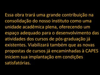 Essa obra trará uma grande contribuição na 
consolidação do nosso instituto como uma 
unidade acadêmica plena, oferecendo um 
espaço adequado para o desenvolvimento das 
atividades dos cursos de pós-graduação já 
existentes. Viabilizará também que as novas 
propostas de cursos já encaminhadas à CAPES 
iniciem sua implantação em condições 
satisfatórias. 
 