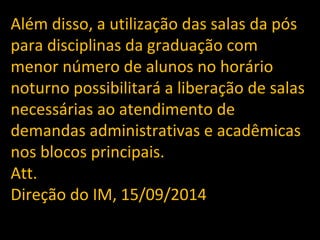 Além disso, a utilização das salas da pós 
para disciplinas da graduação com 
menor número de alunos no horário 
noturno possibilitará a liberação de salas 
necessárias ao atendimento de 
demandas administrativas e acadêmicas 
nos blocos principais. 
Att. 
Direção do IM, 15/09/2014 
 