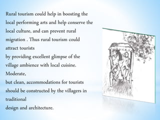 Rural tourism could help in boosting the
local performing arts and help conserve the
local culture, and can prevent rural
migration . Thus rural tourism could
attract tourists
by providing excellent glimpse of the
village ambience with local cuisine.
Moderate,
but clean, accommodations for tourists
should be constructed by the villagers in
traditional
design and architecture.
 