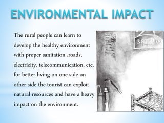 The rural people can learn to
develop the healthy environment
with proper sanitation ,roads,
electricity, telecommunication, etc.
for better living on one side on
other side the tourist can exploit
natural resources and have a heavy
impact on the environment.
 