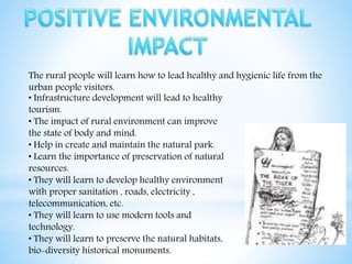 The rural people will learn how to lead healthy and hygienic life from the
urban people visitors.
• Infrastructure development will lead to healthy
tourism.
• The impact of rural environment can improve
the state of body and mind.
• Help in create and maintain the natural park.
• Learn the importance of preservation of natural
resources.
• They will learn to develop healthy environment
with proper sanitation , roads, electricity ,
telecommunication, etc.
• They will learn to use modern tools and
technology.
• They will learn to preserve the natural habitats,
bio-diversity historical monuments.
 