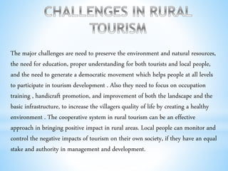 The major challenges are need to preserve the environment and natural resources,
the need for education, proper understanding for both tourists and local people,
and the need to generate a democratic movement which helps people at all levels
to participate in tourism development . Also they need to focus on occupation
training , handicraft promotion, and improvement of both the landscape and the
basic infrastructure, to increase the villagers quality of life by creating a healthy
environment . The cooperative system in rural tourism can be an effective
approach in bringing positive impact in rural areas. Local people can monitor and
control the negative impacts of tourism on their own society, if they have an equal
stake and authority in management and development.
 