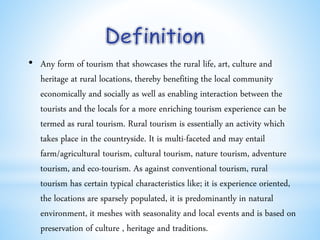• Any form of tourism that showcases the rural life, art, culture and
heritage at rural locations, thereby benefiting the local community
economically and socially as well as enabling interaction between the
tourists and the locals for a more enriching tourism experience can be
termed as rural tourism. Rural tourism is essentially an activity which
takes place in the countryside. It is multi-faceted and may entail
farm/agricultural tourism, cultural tourism, nature tourism, adventure
tourism, and eco-tourism. As against conventional tourism, rural
tourism has certain typical characteristics like; it is experience oriented,
the locations are sparsely populated, it is predominantly in natural
environment, it meshes with seasonality and local events and is based on
preservation of culture , heritage and traditions.
 