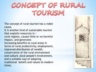 The concept of rural tourism has a noble
cause,
It is another kind of sustainable tourism
that exploits resources in :
rural regions, causes little or no harmful
impact, and generates
increasing benefits to rural areas in
terms of rural productivity, employment,
improved distribution of wealth,
conservation of the rural environment
and culture ,local people’s involvement,
and a suitable way of adapting
traditional beliefs and values to modern
times.
 