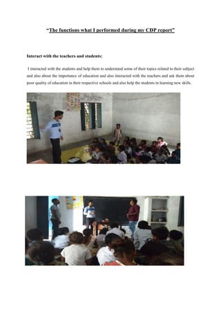 “The functions what I performed during my CDP report”
Interact with the teachers and students:
I interacted with the students and help them to understand some of their topics related to their subject
and also about the importance of education and also interacted with the teachers and ask them about
poor quality of education in their respective schools and also help the students in learning new skills.
 