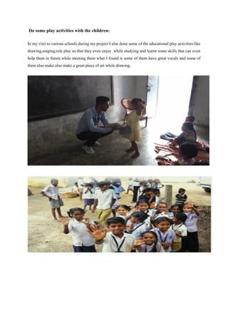 Do some play activities with the children:
In my visit to various schools during my project I also done some of the educational play activities like
drawing,singing,role play so that they even enjoy while studying and learnt some skills that can even
help them in future.while meeting them what I found is some of them have great vocals and some of
them also make also make a great piece of art while drawing.
 