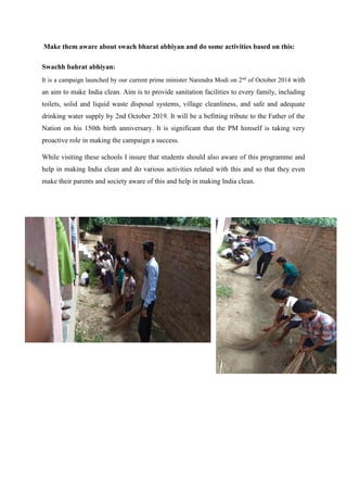 Make them aware about swach bharat abhiyan and do some activities based on this:
Swachh bahrat abhiyan:
It is a campaign launched by our current prime minister Narendra Modi on 2nd
of October 2014 with
an aim to make India clean. Aim is to provide sanitation facilities to every family, including
toilets, solid and liquid waste disposal systems, village cleanliness, and safe and adequate
drinking water supply by 2nd October 2019. It will be a befitting tribute to the Father of the
Nation on his 150th birth anniversary. It is significant that the PM himself is taking very
proactive role in making the campaign a success.
While visiting these schools I insure that students should also aware of this programme and
help in making India clean and do various activities related with this and so that they even
make their parents and society aware of this and help in making India clean.
 