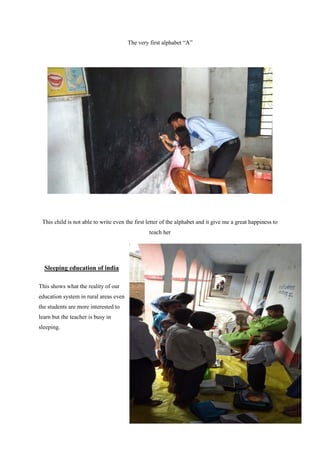 The very first alphabet “A”
This child is not able to write even the first letter of the alphabet and it give me a great happiness to
teach her
Sleeping education of india
This shows what the reality of our
education system in rural areas even
the students are more interested to
learn but the teacher is busy in
sleeping.
 