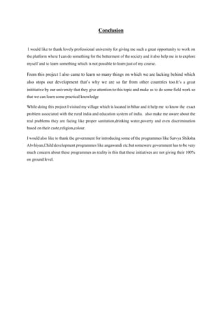 Conclusion
I would like to thank lovely professional university for giving me such a great opportunity to work on
the platform where I can do something for the betterment of the society and it also help me in to explore
myself and to learn something which is not possible to learn just of my course.
From this project I also came to learn so many things on which we are lacking behind which
also stops our development that’s why we are so far from other countries too.It’s a great
inititiative by our university that they give attention to this topic and make us to do some field work so
that we can learn some practical knowledge
While doing this project I visited my village which is located in bihar and it help me to know the exact
problem associated with the rural india and education system of india. also make me aware about the
real problems they are facing like proper sanitation,drinking water,poverty and even discrimination
based on their caste,religion,colour.
I would also like to thank the government for introducing some of the programmes like Sarvya Shiksha
Abvhiyan,Child development programmes like angawandi etc.but somewere government has to be very
much concern about these programmes as reality is this that these initiatives are not giving their 100%
on ground level.
 
