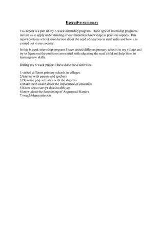 Executive summary
This report is a part of my 6-week internship program. These type of internship programs
initiate us to apply understanding of our theoretical knowledge in practical aspects. This
report contains a brief introduction about the need of eduction in rural india and how it is
carried out in our country.
In this 6-week internship program I have visited different primary schools in my village and
try to figure out the problems associated with educating the rural child and help them in
learning new skills.
During my 6 week project I have done these activities:
1.visited different primary schools in villages
2.Interact with parents and teachers
3.Do some play activities with the students
4.Make them aware about the importance of education
5.Know about sarvya shiksha abhiyan
6.know about the functioning of Anganwadi Kendra
7.swach bharat mission
 