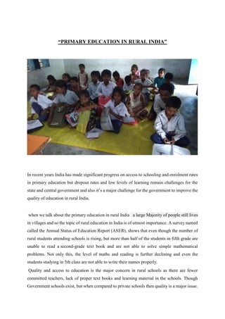 “PRIMARY EDUCATION IN RURAL INDIA”
In recent years India has made significant progress on access to schooling and enrolment rates
in primary education but dropout rates and low levels of learning remain challenges for the
state and central government and also it’s a major challenge for the government to improve the
quality of education in rural India.
when we talk about the primary education in rural India a large Majority of people still lives
in villages and so the topic of rural education in India is of utmost importance. A survey named
called the Annual Status of Education Report (ASER), shows that even though the number of
rural students attending schools is rising, but more than half of the students in fifth grade are
unable to read a second-grade text book and are not able to solve simple mathematical
problems. Not only this, the level of maths and reading is further declining and even the
students studying in 5th class are not able to write their names properly.
Quality and access to education is the major concern in rural schools as there are fewer
committed teachers, lack of proper text books and learning material in the schools. Though
Government schools exist, but when compared to private schools then quality is a major issue.
 